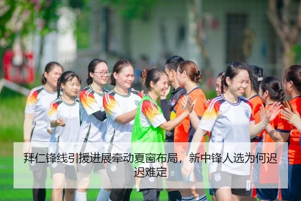 拜仁锋线引援进展牵动夏窗布局，新中锋人选为何迟迟难定
